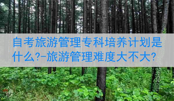 自考旅游管理专科培养计划是什么?-旅游管理难度大不大?