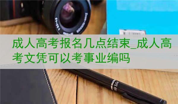 成人高考报名几点结束_成人高考文凭可以考事业编吗
