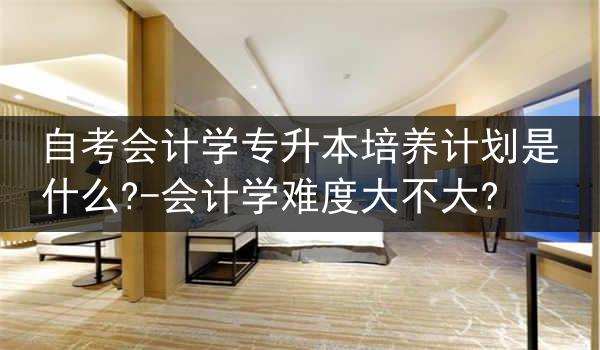 自考会计学专升本培养计划是什么?-会计学难度大不大?