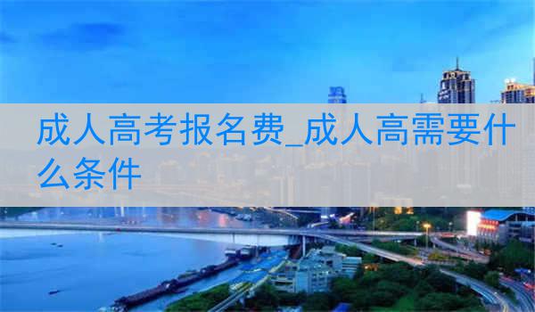 成人高考报名费_成人高需要什么条件