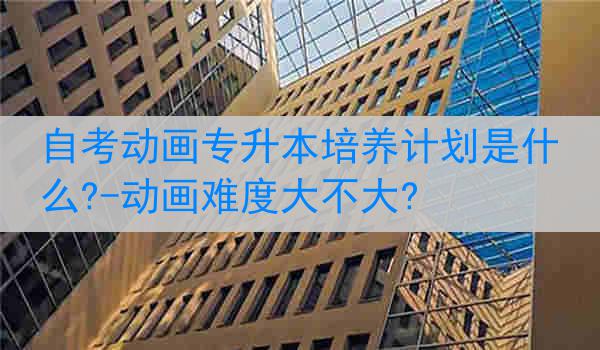 自考动画专升本培养计划是什么?-动画难度大不大?