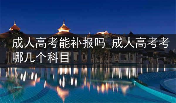 成人高考能补报吗_成人高考考哪几个科目