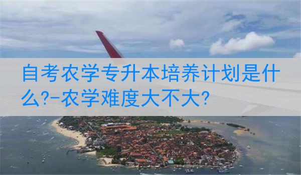 自考农学专升本培养计划是什么?-农学难度大不大?