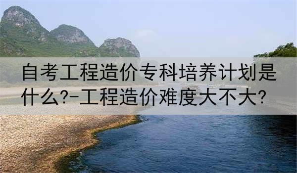 自考工程造价专科培养计划是什么?-工程造价难度大不大?