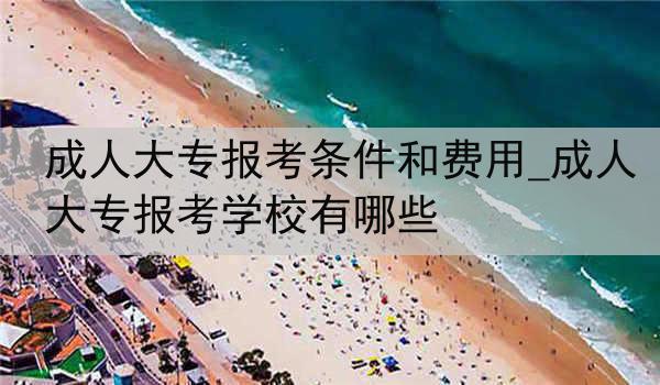 成人大专报考条件和费用_成人大专报考学校有哪些
