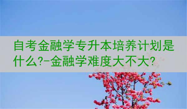自考金融学专升本培养计划是什么?-金融学难度大不大?
