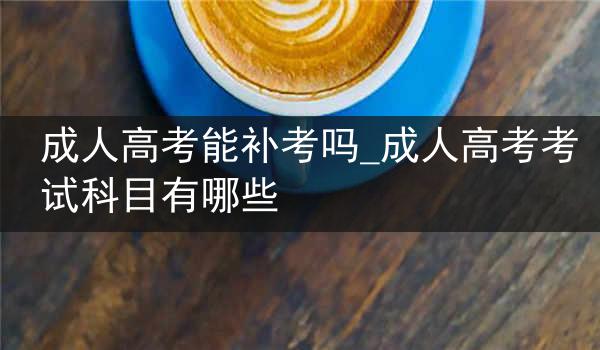 成人高考能补考吗_成人高考考试科目有哪些