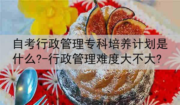 自考行政管理专科培养计划是什么?-行政管理难度大不大?