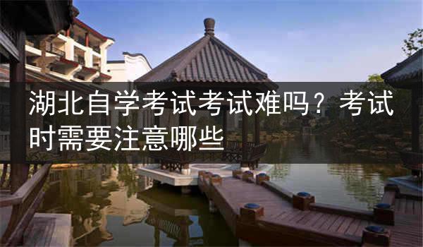 湖北自学考试考试难吗？考试时需要注意哪些