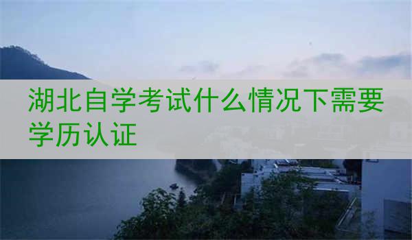 湖北自学考试什么情况下需要学历认证