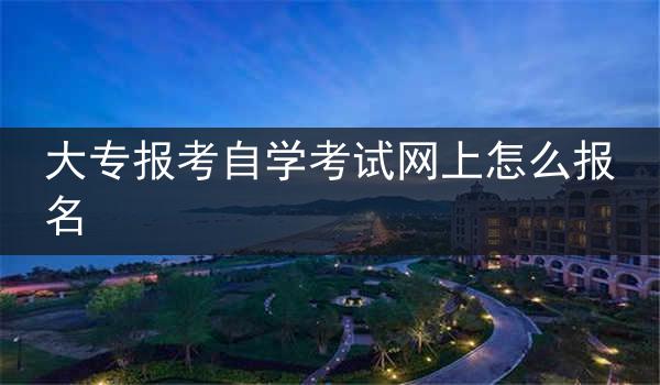大专报考自学考试网上怎么报名
