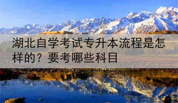 湖北自学考试专升本流程是怎样的？要考哪些科目