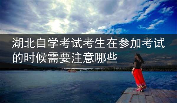 湖北自学考试考生在参加考试的时候需要注意哪些