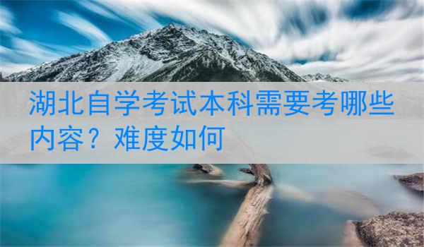 湖北自学考试本科需要考哪些内容？难度如何