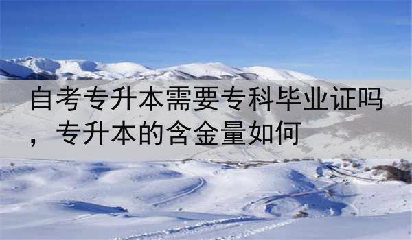 自考专升本需要专科毕业证吗,专升本的含金量如何