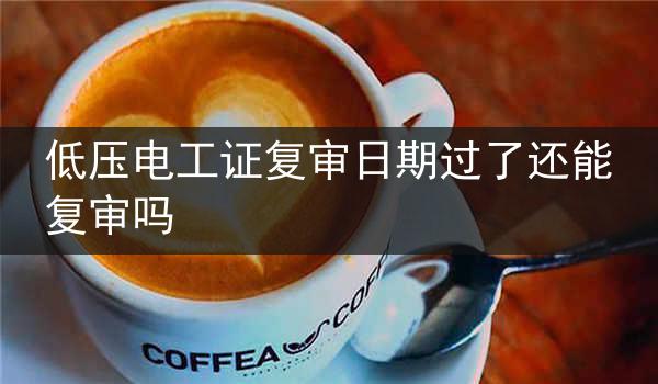 低压电工证复审日期过了还能复审吗