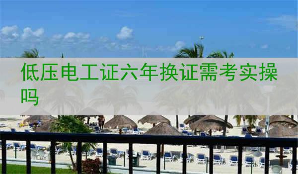 低压电工证六年换证需考实操吗