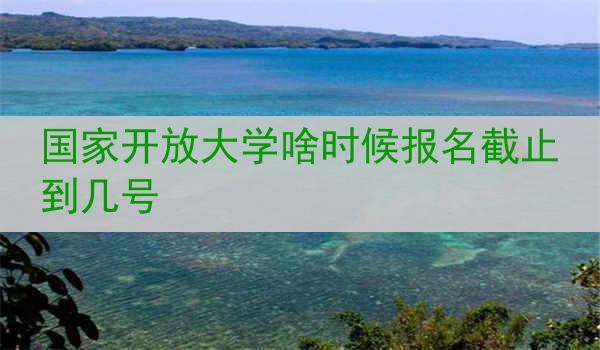 国家开放大学啥时候报名截止到几号