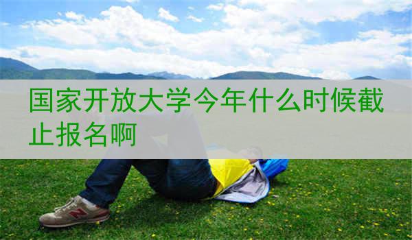 国家开放大学今年什么时候截止报名啊