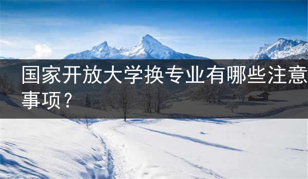 国家开放大学换专业有哪些注意事项？