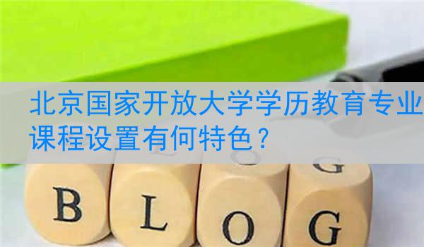北京国家开放大学学历教育专业课程设置有何特色？
