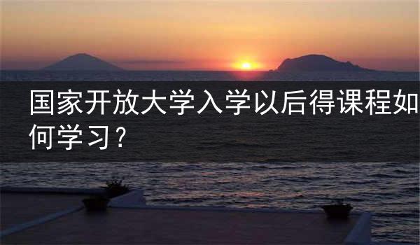 国家开放大学入学以后得课程如何学习？