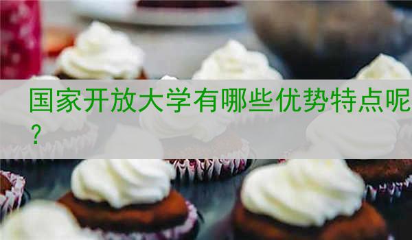 国家开放大学有哪些优势特点呢？