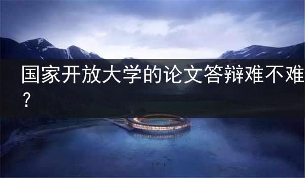 国家开放大学的论文答辩难不难？