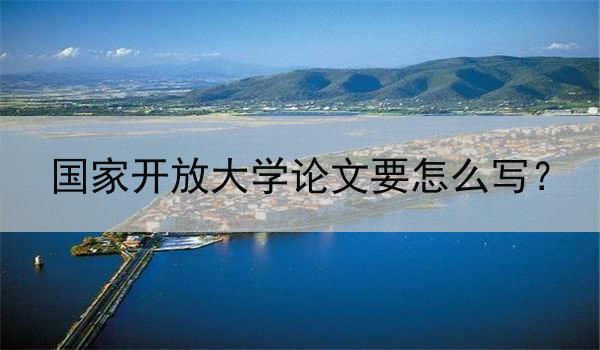 国家开放大学论文要怎么写？