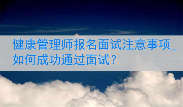 健康管理师报名面试注意事项_如何成功通过面试？