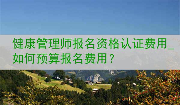 健康管理师报名资格认证费用_如何预算报名费用？