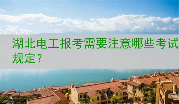 湖北电工报考需要注意哪些考试规定？