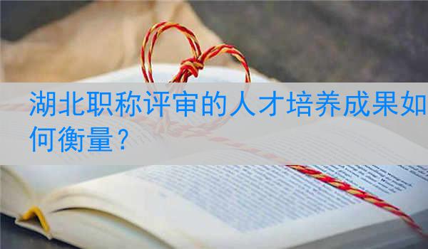 湖北职称评审的人才培养成果如何衡量？