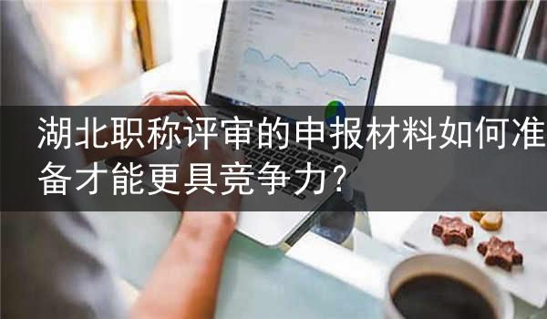 湖北职称评审的申报材料如何准备才能更具竞争力？