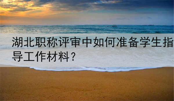 湖北职称评审中如何准备学生指导工作材料？