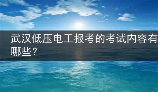 武汉低压电工报考的考试内容有哪些？
