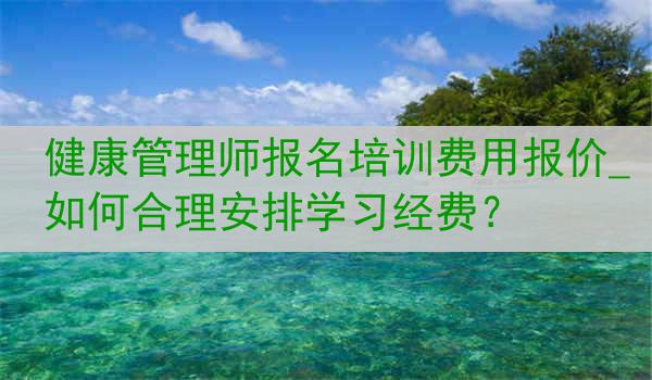 健康管理师报名培训费用报价_如何合理安排学习经费？