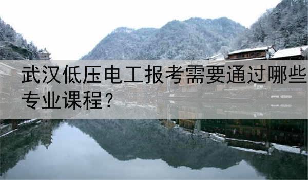 武汉低压电工报考需要通过哪些专业课程？