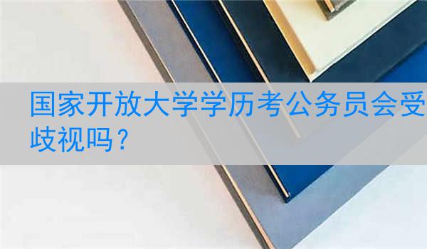 国家开放大学学历考公务员会受歧视吗？