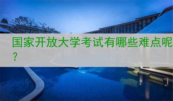 国家开放大学考试有哪些难点呢？