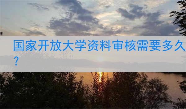 国家开放大学资料审核需要多久?