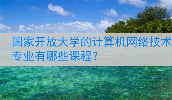 国家开放大学的计算机网络技术专业有哪些课程?