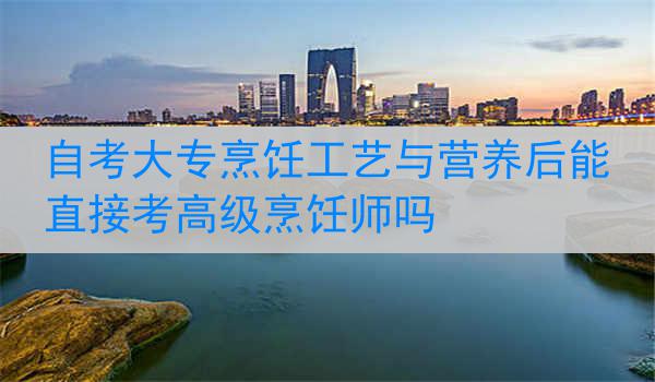 自考大专烹饪工艺与营养后能直接考高级烹饪师吗