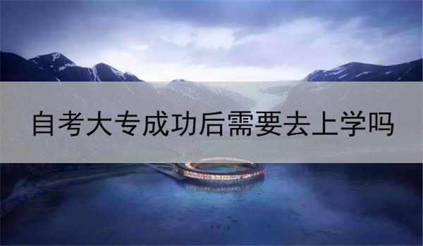 自考大专成功后需要去上学吗