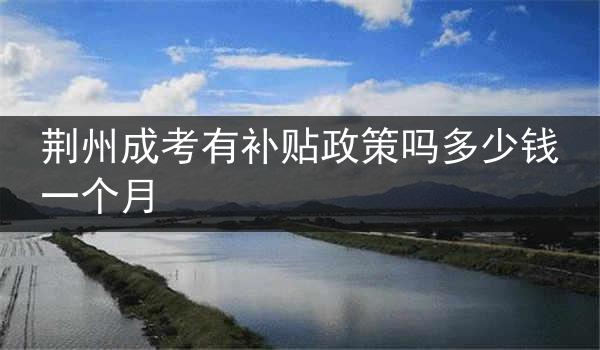 荆州成考有补贴政策吗多少钱一个月