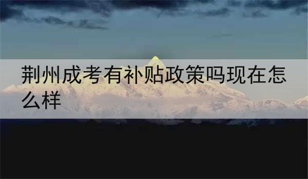荆州成考有补贴政策吗现在怎么样