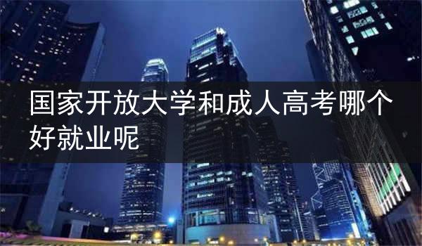 国家开放大学和成人高考哪个好就业呢