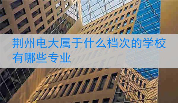 荆州电大属于什么档次的学校有哪些专业