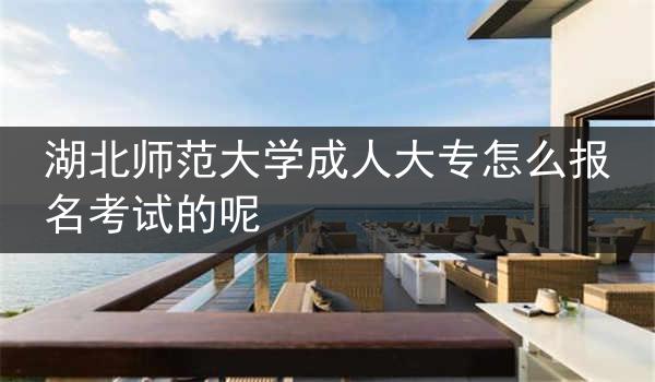 湖北师范大学成人大专怎么报名考试的呢